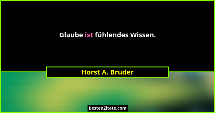 Glaube ist fühlendes Wissen.... - Horst A. Bruder