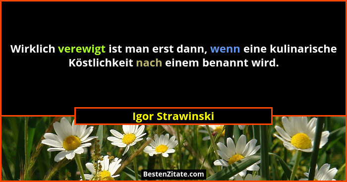 Wirklich verewigt ist man erst dann, wenn eine kulinarische Köstlichkeit nach einem benannt wird.... - Igor Strawinski