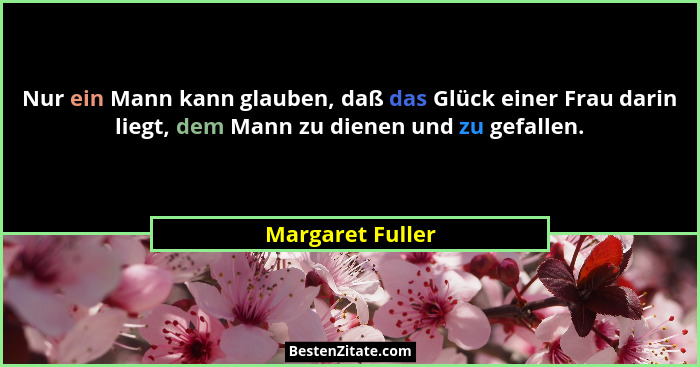 Nur ein Mann kann glauben, daß das Glück einer Frau darin liegt, dem Mann zu dienen und zu gefallen.... - Margaret Fuller