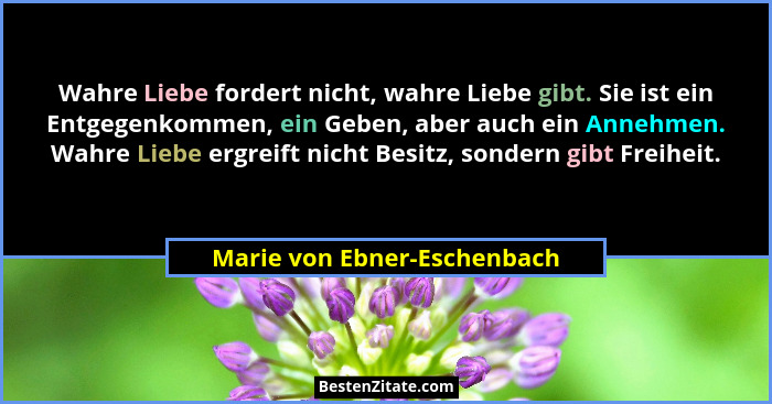 Wahre Liebe fordert nicht, wahre Liebe gibt. Sie ist ein Entgegenkommen, ein Geben, aber auch ein Annehmen. Wahre Liebe e... - Marie von Ebner-Eschenbach