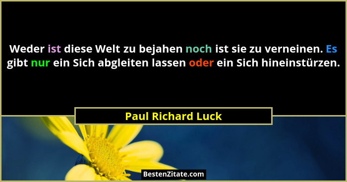 Weder ist diese Welt zu bejahen noch ist sie zu verneinen. Es gibt nur ein Sich abgleiten lassen oder ein Sich hineinstürzen.... - Paul Richard Luck