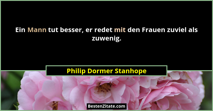 Ein Mann tut besser, er redet mit den Frauen zuviel als zuwenig.... - Philip Dormer Stanhope