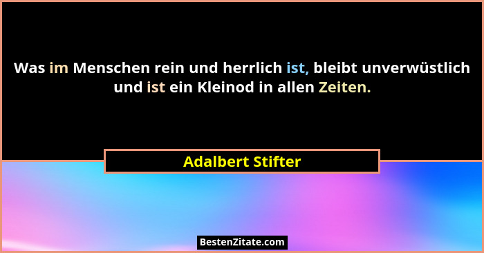 Was im Menschen rein und herrlich ist, bleibt unverwüstlich und ist ein Kleinod in allen Zeiten.... - Adalbert Stifter