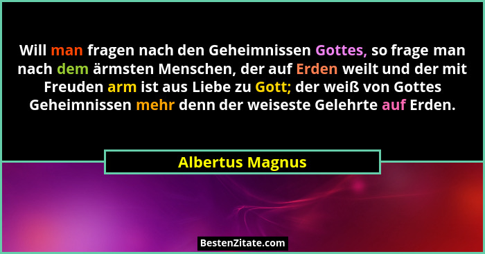 Will man fragen nach den Geheimnissen Gottes, so frage man nach dem ärmsten Menschen, der auf Erden weilt und der mit Freuden arm is... - Albertus Magnus