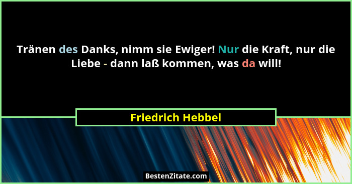 Tränen des Danks, nimm sie Ewiger! Nur die Kraft, nur die Liebe - dann laß kommen, was da will!... - Friedrich Hebbel