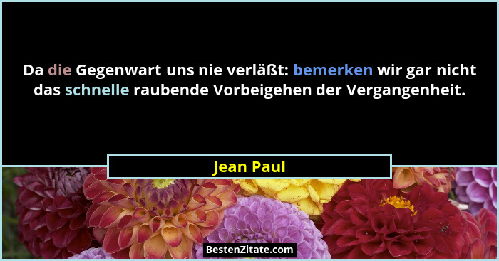 Da die Gegenwart uns nie verläßt: bemerken wir gar nicht das schnelle raubende Vorbeigehen der Vergangenheit.... - Jean Paul