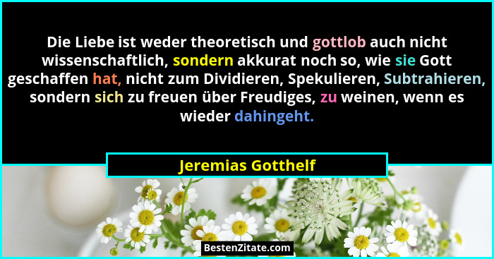 Die Liebe ist weder theoretisch und gottlob auch nicht wissenschaftlich, sondern akkurat noch so, wie sie Gott geschaffen hat, nic... - Jeremias Gotthelf