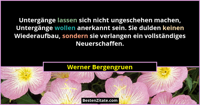 Untergänge lassen sich nicht ungeschehen machen, Untergänge wollen anerkannt sein. Sie dulden keinen Wiederaufbau, sondern sie ve... - Werner Bergengruen
