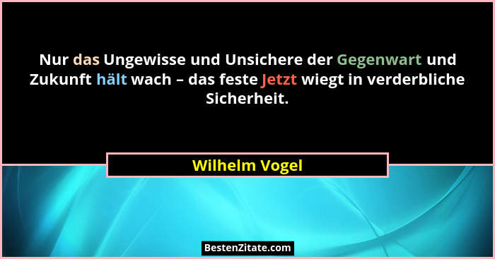 Nur das Ungewisse und Unsichere der Gegenwart und Zukunft hält wach – das feste Jetzt wiegt in verderbliche Sicherheit.... - Wilhelm Vogel