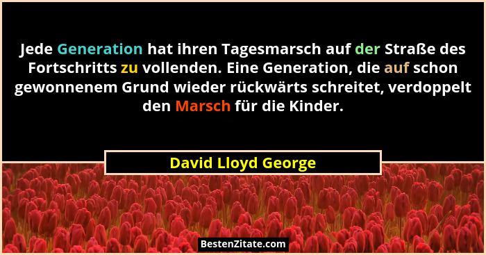 Jede Generation hat ihren Tagesmarsch auf der Straße des Fortschritts zu vollenden. Eine Generation, die auf schon gewonnenem Gru... - David Lloyd George