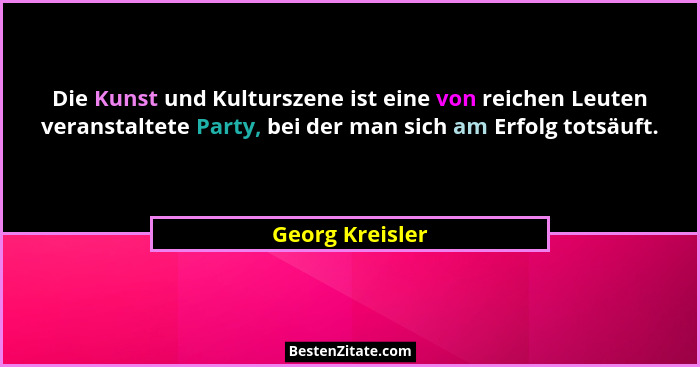 Die Kunst und Kulturszene ist eine von reichen Leuten veranstaltete Party, bei der man sich am Erfolg totsäuft.... - Georg Kreisler