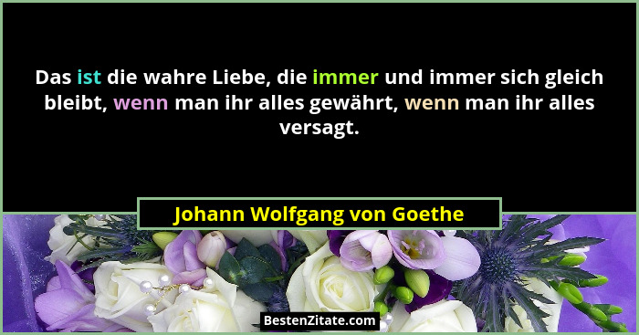 Das ist die wahre Liebe, die immer und immer sich gleich bleibt, wenn man ihr alles gewährt, wenn man ihr alles versagt.... - Johann Wolfgang von Goethe