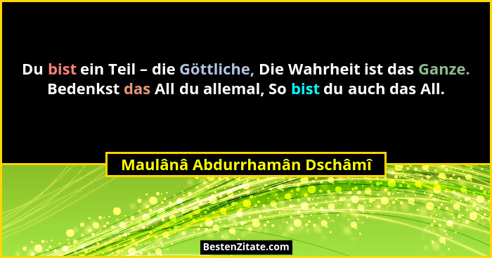 Du bist ein Teil – die Göttliche, Die Wahrheit ist das Ganze. Bedenkst das All du allemal, So bist du auch das All.... - Maulânâ Abdurrhamân Dschâmî