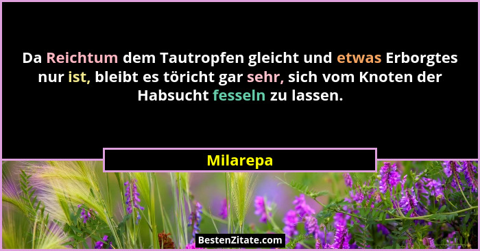 Da Reichtum dem Tautropfen gleicht und etwas Erborgtes nur ist, bleibt es töricht gar sehr, sich vom Knoten der Habsucht fesseln zu lassen.... - Milarepa