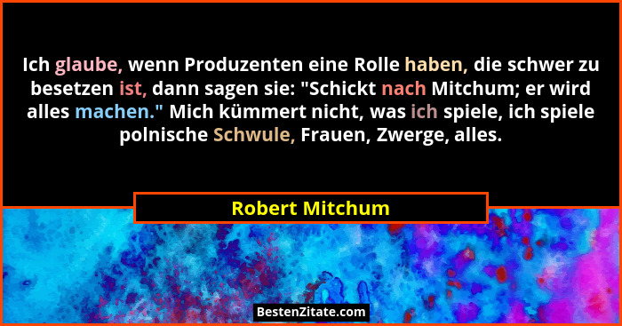 Ich glaube, wenn Produzenten eine Rolle haben, die schwer zu besetzen ist, dann sagen sie: "Schickt nach Mitchum; er wird alles m... - Robert Mitchum