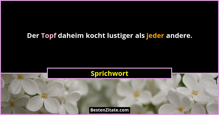 Der Topf daheim kocht lustiger als jeder andere.... - Sprichwort