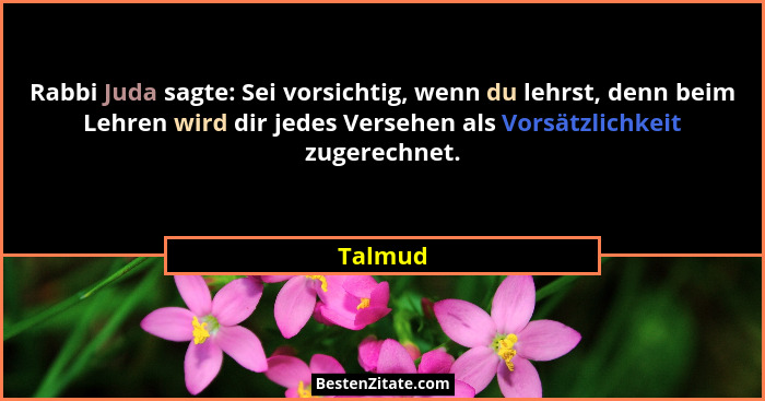 Rabbi Juda sagte: Sei vorsichtig, wenn du lehrst, denn beim Lehren wird dir jedes Versehen als Vorsätzlichkeit zugerechnet.... - Talmud