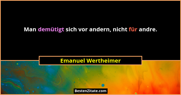 Man demütigt sich vor andern, nicht für andre.... - Emanuel Wertheimer