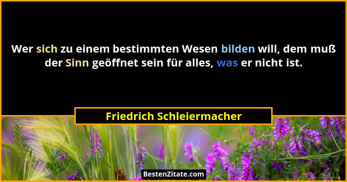 Wer sich zu einem bestimmten Wesen bilden will, dem muß der Sinn geöffnet sein für alles, was er nicht ist.... - Friedrich Schleiermacher