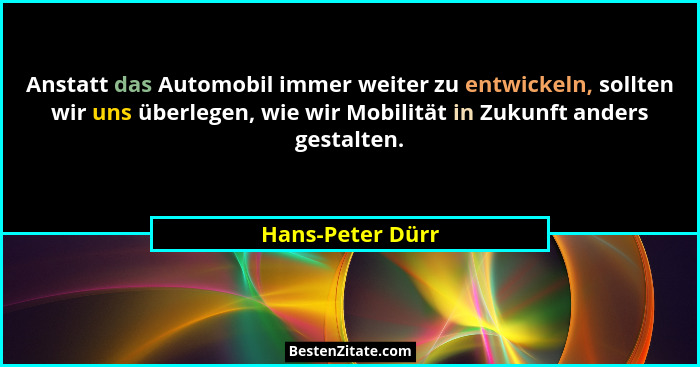 Anstatt das Automobil immer weiter zu entwickeln, sollten wir uns überlegen, wie wir Mobilität in Zukunft anders gestalten.... - Hans-Peter Dürr