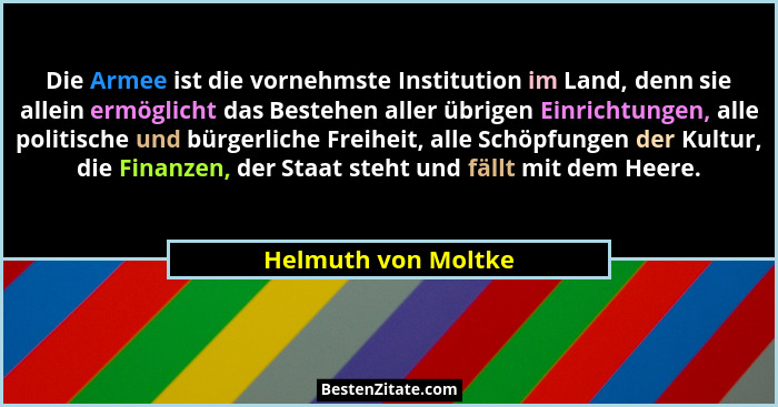 Die Armee ist die vornehmste Institution im Land, denn sie allein ermöglicht das Bestehen aller übrigen Einrichtungen, alle polit... - Helmuth von Moltke