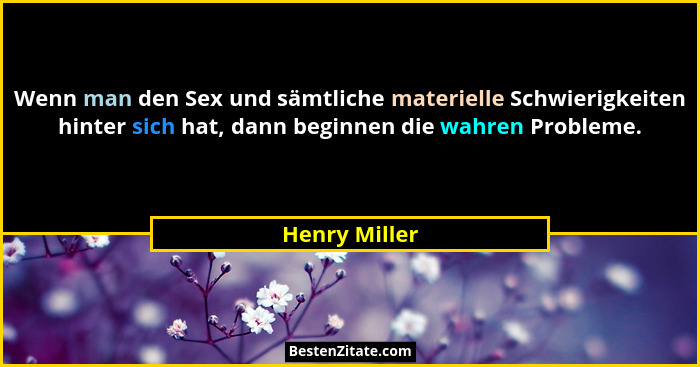 Wenn man den Sex und sämtliche materielle Schwierigkeiten hinter sich hat, dann beginnen die wahren Probleme.... - Henry Miller