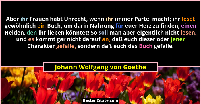 Aber ihr Frauen habt Unrecht, wenn ihr immer Partei macht; ihr leset gewöhnlich ein Buch, um darin Nahrung für euer Herz... - Johann Wolfgang von Goethe