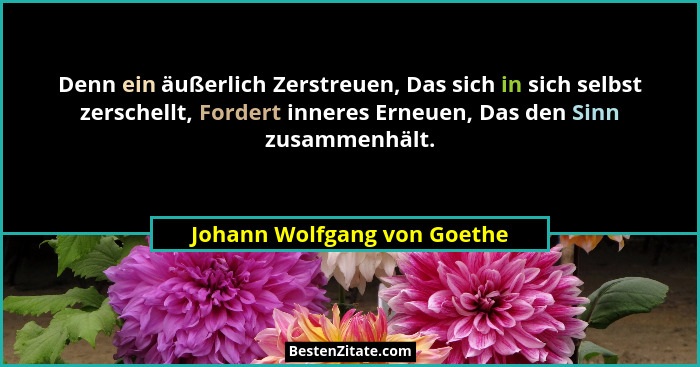 Denn ein äußerlich Zerstreuen, Das sich in sich selbst zerschellt, Fordert inneres Erneuen, Das den Sinn zusammenhält.... - Johann Wolfgang von Goethe