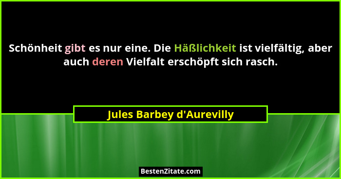 Schönheit gibt es nur eine. Die Häßlichkeit ist vielfältig, aber auch deren Vielfalt erschöpft sich rasch.... - Jules Barbey d'Aurevilly