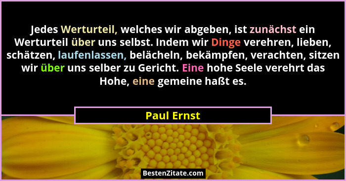 Jedes Werturteil, welches wir abgeben, ist zunächst ein Werturteil über uns selbst. Indem wir Dinge verehren, lieben, schätzen, laufenlas... - Paul Ernst