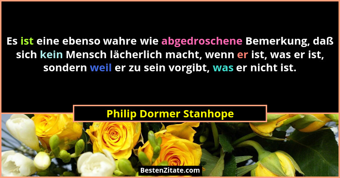 Es ist eine ebenso wahre wie abgedroschene Bemerkung, daß sich kein Mensch lächerlich macht, wenn er ist, was er ist, sondern... - Philip Dormer Stanhope