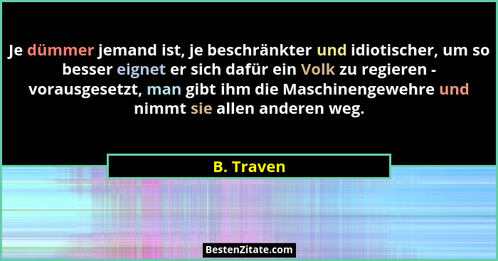 Je dümmer jemand ist, je beschränkter und idiotischer, um so besser eignet er sich dafür ein Volk zu regieren - vorausgesetzt, man gibt ih... - B. Traven