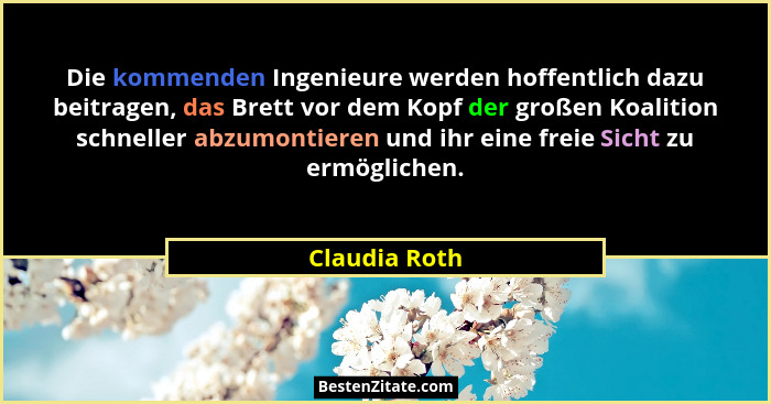 Die kommenden Ingenieure werden hoffentlich dazu beitragen, das Brett vor dem Kopf der großen Koalition schneller abzumontieren und ihr... - Claudia Roth