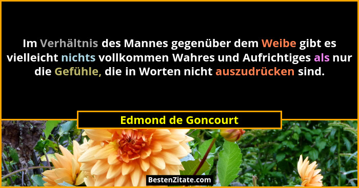 Im Verhältnis des Mannes gegenüber dem Weibe gibt es vielleicht nichts vollkommen Wahres und Aufrichtiges als nur die Gefühle, di... - Edmond de Goncourt