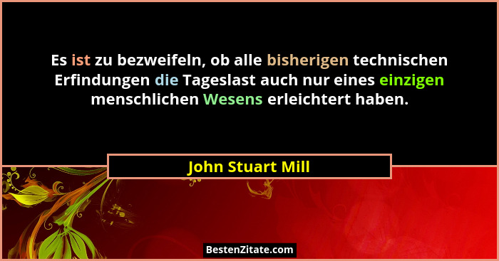 Es ist zu bezweifeln, ob alle bisherigen technischen Erfindungen die Tageslast auch nur eines einzigen menschlichen Wesens erleicht... - John Stuart Mill