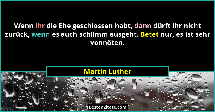 Wenn ihr die Ehe geschlossen habt, dann dürft ihr nicht zurück, wenn es auch schlimm ausgeht. Betet nur, es ist sehr vonnöten.... - Martin Luther