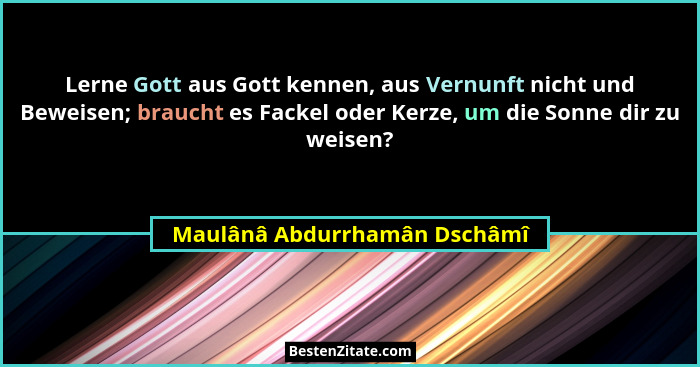 Lerne Gott aus Gott kennen, aus Vernunft nicht und Beweisen; braucht es Fackel oder Kerze, um die Sonne dir zu weisen?... - Maulânâ Abdurrhamân Dschâmî