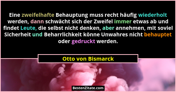 Eine zweifelhafte Behauptung muss recht häufig wiederholt werden, dann schwächt sich der Zweifel immer etwas ab und findet Leute,... - Otto von Bismarck