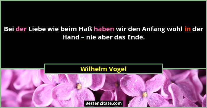 Bei der Liebe wie beim Haß haben wir den Anfang wohl in der Hand – nie aber das Ende.... - Wilhelm Vogel