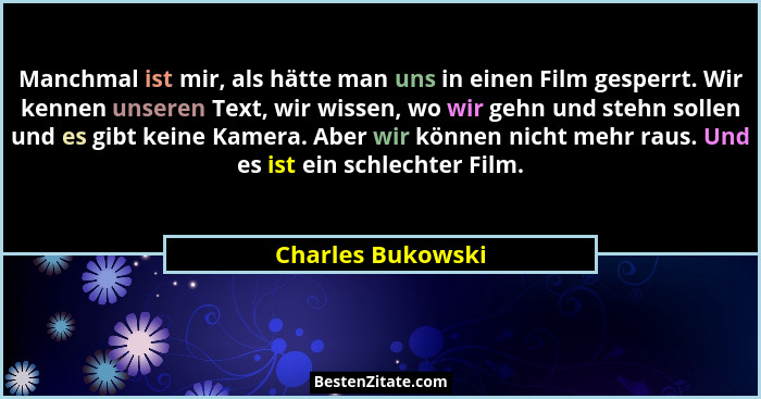 Manchmal ist mir, als hätte man uns in einen Film gesperrt. Wir kennen unseren Text, wir wissen, wo wir gehn und stehn sollen und e... - Charles Bukowski