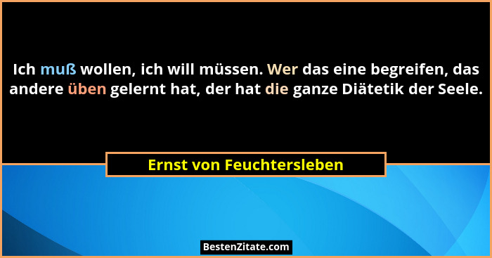 Ich muß wollen, ich will müssen. Wer das eine begreifen, das andere üben gelernt hat, der hat die ganze Diätetik der Seele.... - Ernst von Feuchtersleben
