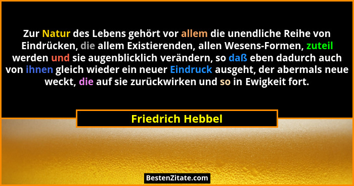 Zur Natur des Lebens gehört vor allem die unendliche Reihe von Eindrücken, die allem Existierenden, allen Wesens-Formen, zuteil wer... - Friedrich Hebbel