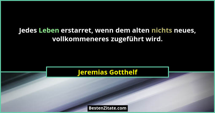 Jedes Leben erstarret, wenn dem alten nichts neues, vollkommeneres zugeführt wird.... - Jeremias Gotthelf
