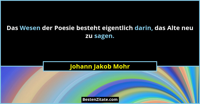 Das Wesen der Poesie besteht eigentlich darin, das Alte neu zu sagen.... - Johann Jakob Mohr