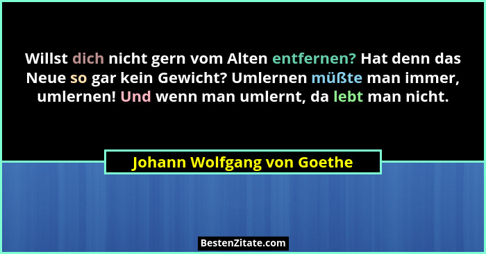 Willst dich nicht gern vom Alten entfernen? Hat denn das Neue so gar kein Gewicht? Umlernen müßte man immer, umlernen! Un... - Johann Wolfgang von Goethe