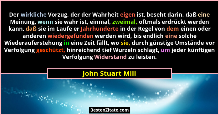 Der wirkliche Vorzug, der der Wahrheit eigen ist, beseht darin, daß eine Meinung, wenn sie wahr ist, einmal, zweimal, oftmals erdrü... - John Stuart Mill