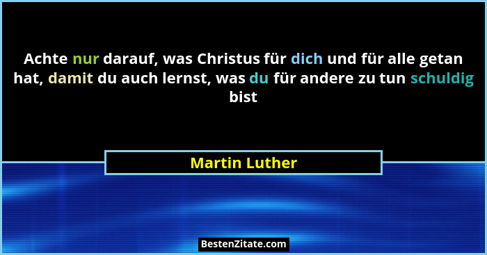 Achte nur darauf, was Christus für dich und für alle getan hat, damit du auch lernst, was du für andere zu tun schuldig bist... - Martin Luther
