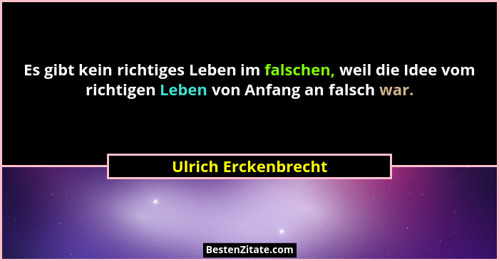 Es gibt kein richtiges Leben im falschen, weil die Idee vom richtigen Leben von Anfang an falsch war.... - Ulrich Erckenbrecht