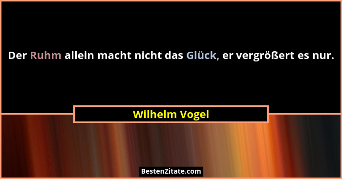 Der Ruhm allein macht nicht das Glück, er vergrößert es nur.... - Wilhelm Vogel