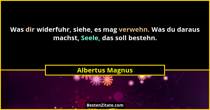 Was dir widerfuhr, siehe, es mag verwehn. Was du daraus machst, Seele, das soll bestehn.... - Albertus Magnus